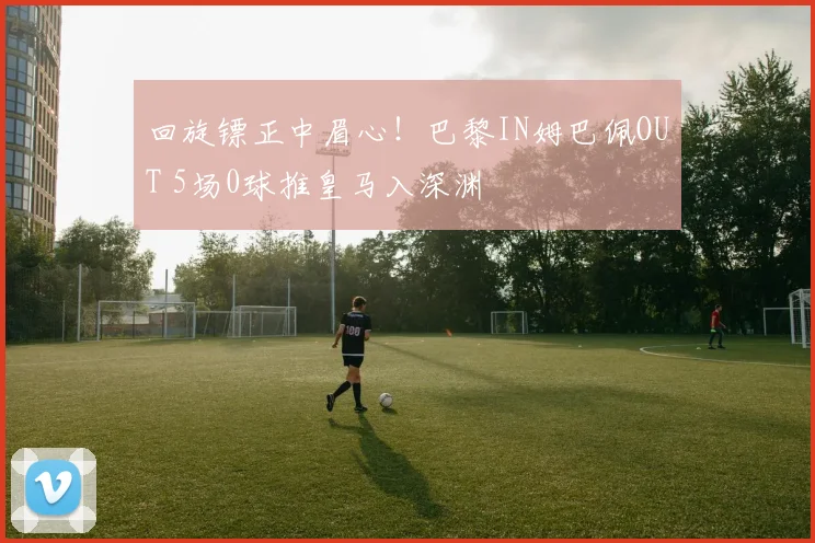 回旋镖正中眉心！巴黎IN姆巴佩OUT 5场0球推皇马入深渊