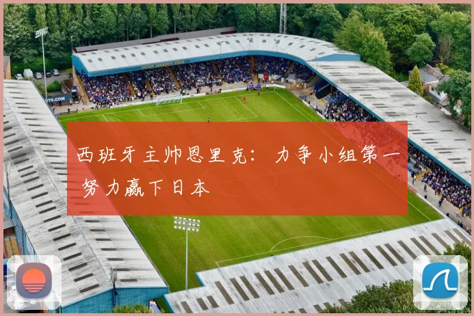 西班牙主帅恩里克：力争小组第一 努力赢下日本