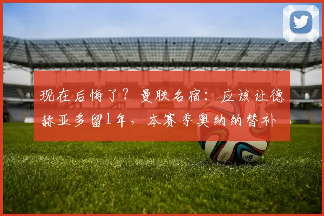 现在后悔了？曼联名宿：应该让德赫亚多留1年，本赛季奥纳纳替补