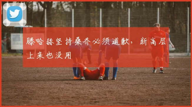 滕哈赫坚持桑乔必须道歉，新高层上来也没用