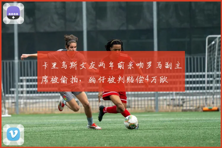 卡里乌斯女友两年前亲吻罗马副主席被偷拍，狗仔被判赔偿4万欧