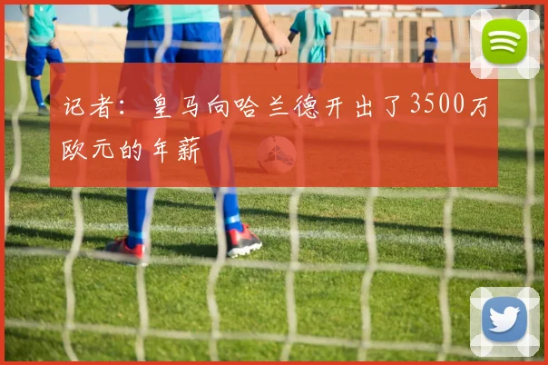 记者：皇马向哈兰德开出了3500万欧元的年薪
