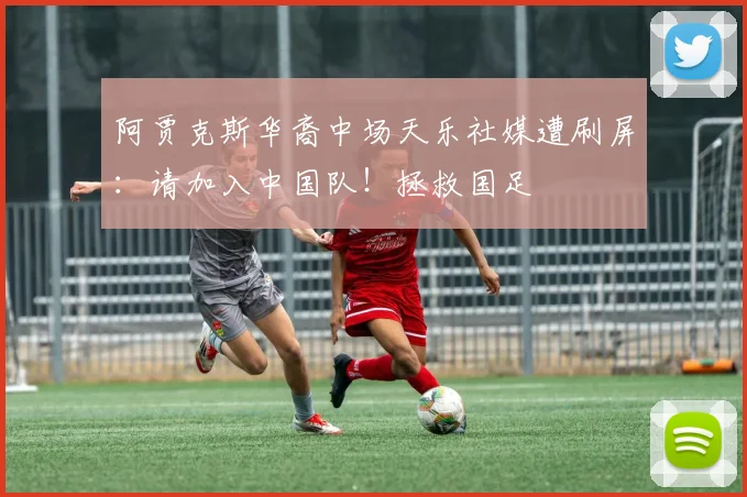 阿贾克斯华裔中场天乐社媒遭刷屏：请加入中国队！拯救国足