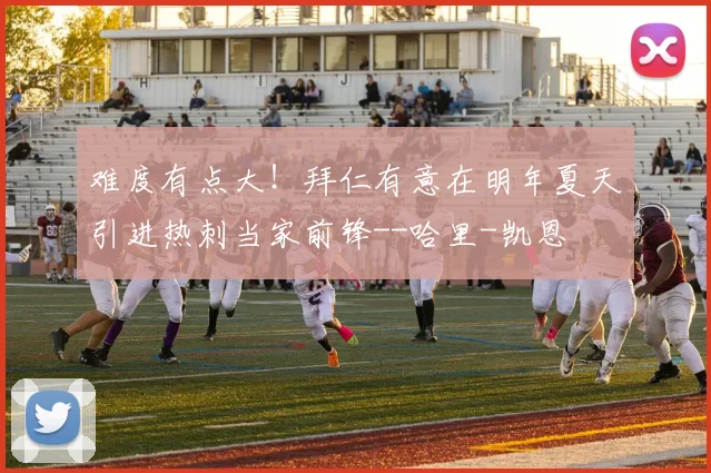 难度有点大！拜仁有意在明年夏天引进热刺当家前锋--哈里-凯恩