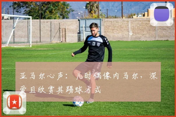 亚马尔心声：儿时偶像内马尔，深爱且欣赏其踢球方式