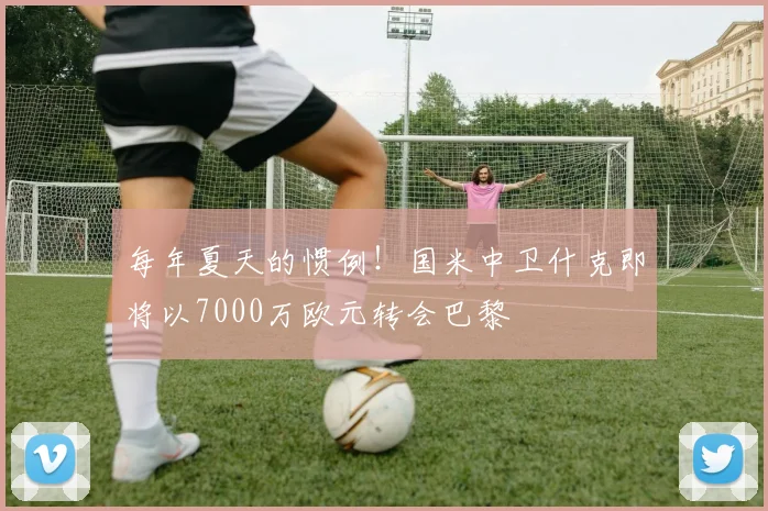 每年夏天的惯例！国米中卫什克即将以7000万欧元转会巴黎