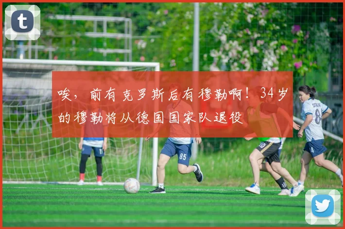 唉，前有克罗斯后有穆勒啊！34岁的穆勒将从德国国家队退役