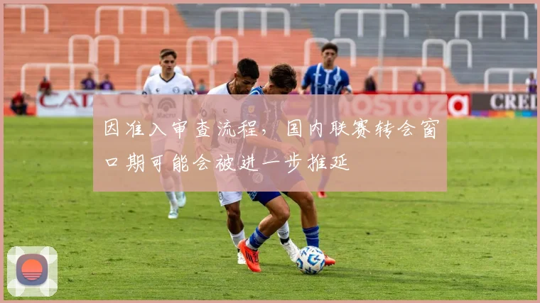 因准入审查流程，国内联赛转会窗口期可能会被进一步推延