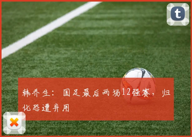 韩乔生：国足最后两场12强赛，归化恐遭弃用
