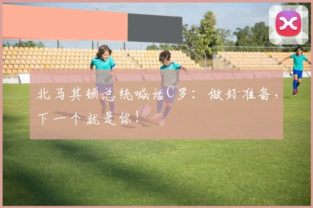 北马其顿总统喊话C罗：做好准备，下一个就是你！
