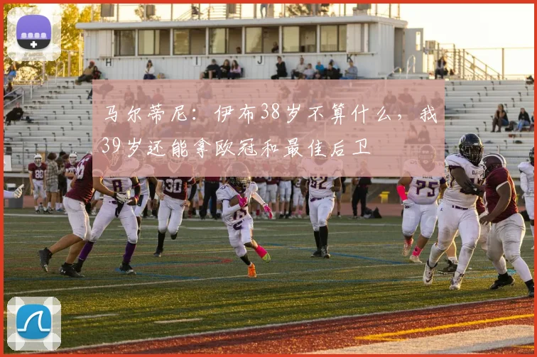 马尔蒂尼：伊布38岁不算什么，我39岁还能拿欧冠和最佳后卫
