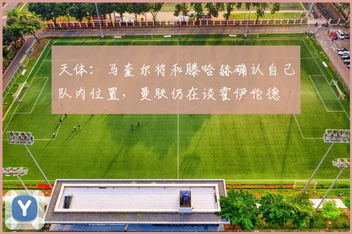 天体：马奎尔将和滕哈赫确认自己队内位置，曼联仍在谈霍伊伦德