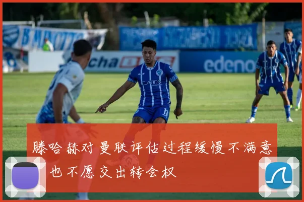 滕哈赫对曼联评估过程缓慢不满意，也不愿交出转会权