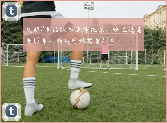 赶超C罗的欧冠进球纪录，哈兰德需要12年，而姆巴佩需要23年