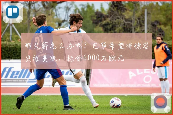 那欠薪怎么办呢？巴萨希望将德容卖给曼联，标价6000万欧元