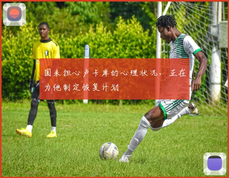 国米担心卢卡库的心理状况，正在为他制定恢复计划