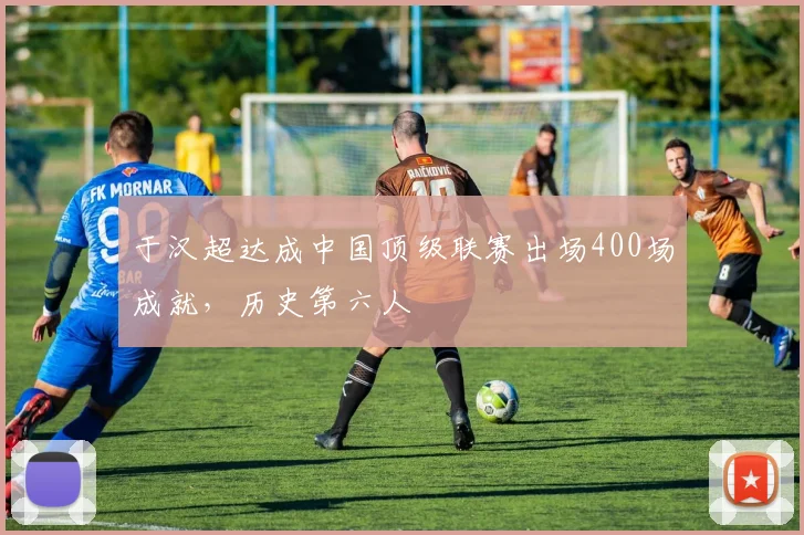 于汉超达成中国顶级联赛出场400场成就，历史第六人
