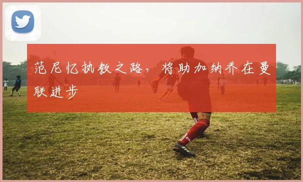 范尼忆执教之路，将助加纳乔在曼联进步