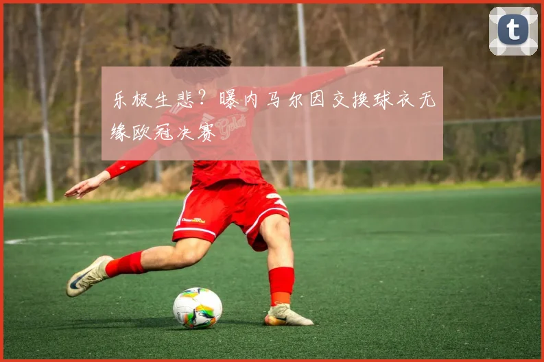乐极生悲？曝内马尔因交换球衣无缘欧冠决赛