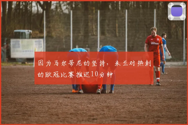 因为马尔蒂尼的坚持，米兰对热刺的欧冠比赛推迟10分钟