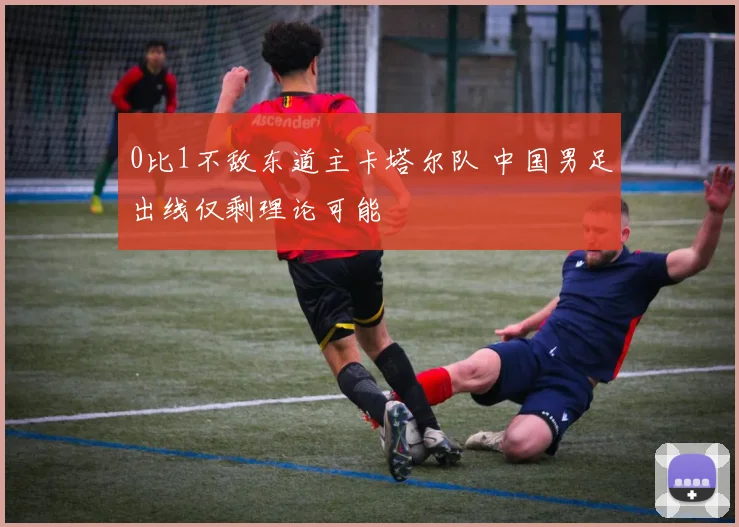 0比1不敌东道主卡塔尔队 中国男足出线仅剩理论可能