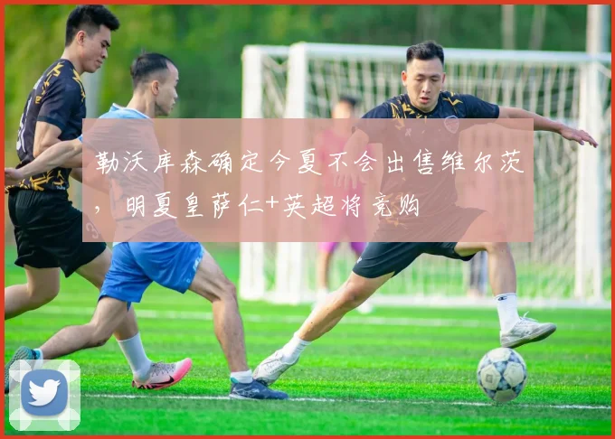 勒沃库森确定今夏不会出售维尔茨，明夏皇萨仁+英超将竞购