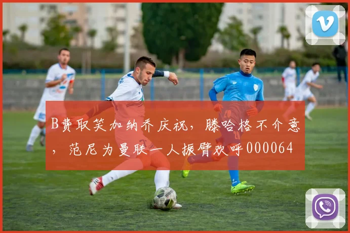 B费取笑加纳乔庆祝，滕哈格不介意，范尼为曼联一人振臂欢呼0000644