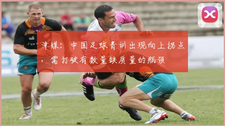 津媒：中国足球青训出现向上拐点，需打破有数量缺质量的瓶颈