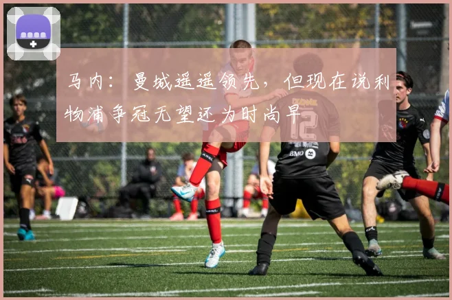 马内：曼城遥遥领先，但现在说利物浦争冠无望还为时尚早