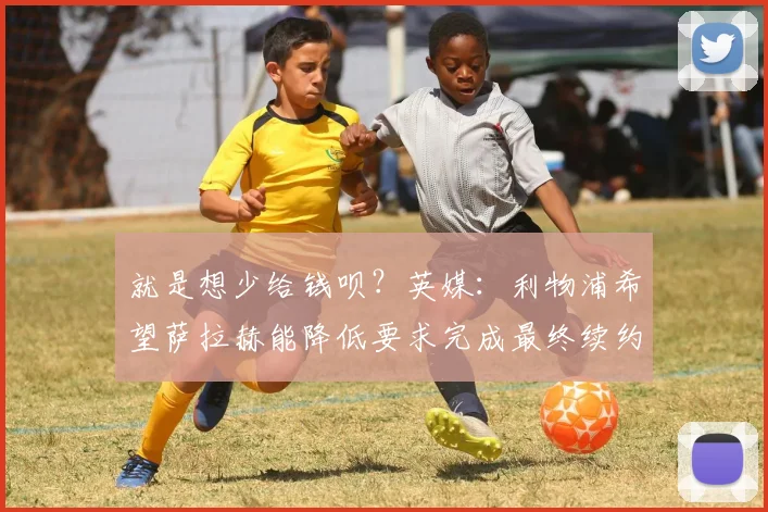 就是想少给钱呗？英媒：利物浦希望萨拉赫能降低要求完成最终续约