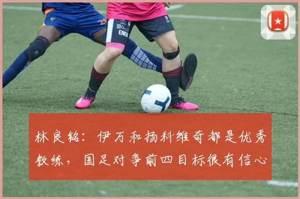 林良铭：伊万和扬科维奇都是优秀教练，国足对争前四目标很有信心