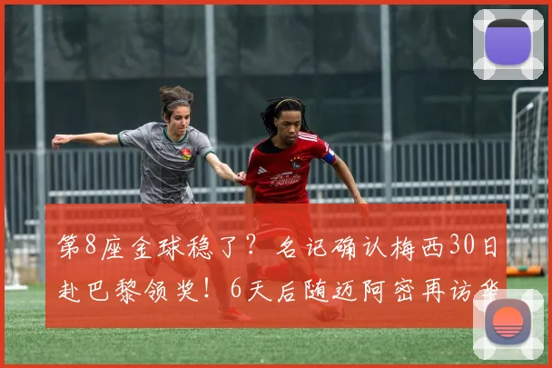 第8座金球稳了？名记确认梅西30日赴巴黎领奖！6天后随迈阿密再访华