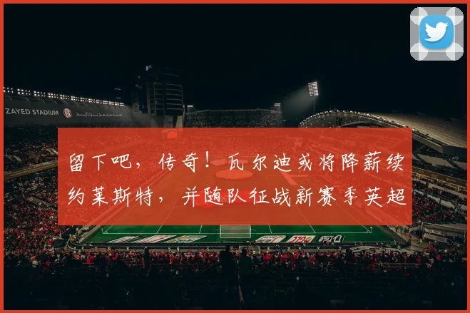 留下吧，传奇！瓦尔迪或将降薪续约莱斯特，并随队征战新赛季英超