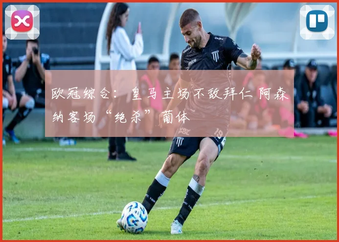 欧冠综合：皇马主场不敌拜仁 阿森纳客场“绝杀”葡体