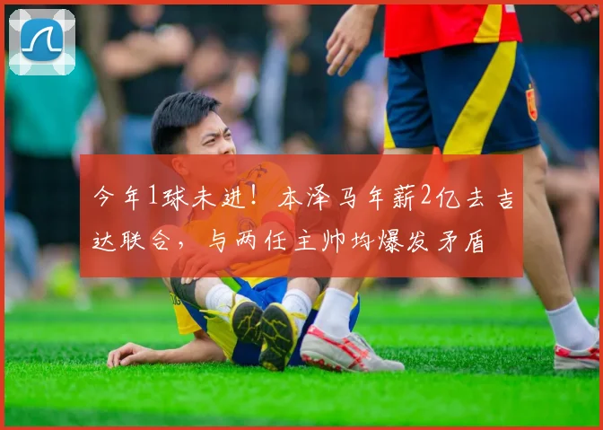 今年1球未进！本泽马年薪2亿去吉达联合，与两任主帅均爆发矛盾