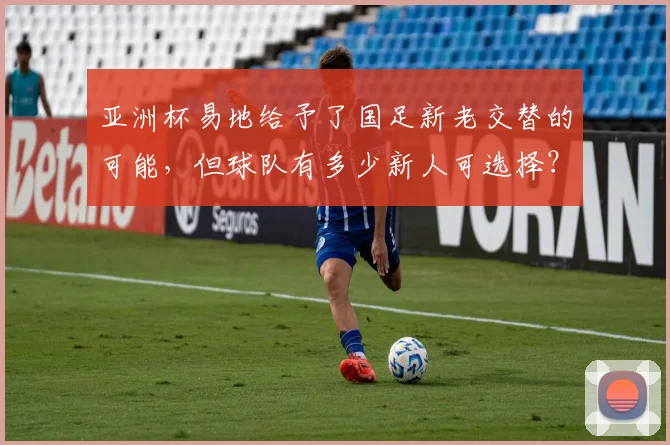 亚洲杯易地给予了国足新老交替的可能，但球队有多少新人可选择？